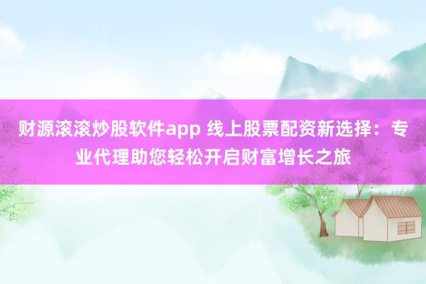 财源滚滚炒股软件app 线上股票配资新选择：专业代理助您轻松开启财富增长之旅