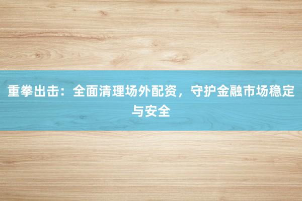 重拳出击：全面清理场外配资，守护金融市场稳定与安全