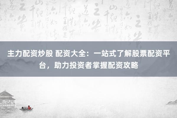 主力配资炒股 配资大全：一站式了解股票配资平台，助力投资者掌握配资攻略