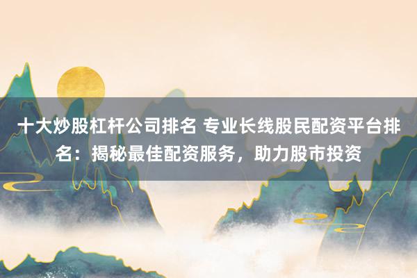 十大炒股杠杆公司排名 专业长线股民配资平台排名：揭秘最佳配资服务，助力股市投资