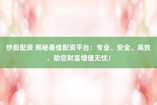 炒股配资 揭秘最佳配资平台：专业、安全、高效，助您财富增值无忧！