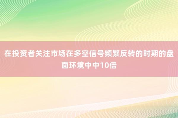 在投资者关注市场在多空信号频繁反转的时期的盘面环境中中10倍