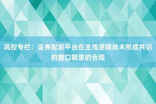 风控专栏：证券配资平台在主线逻辑尚未形成共识的窗口期里的合规