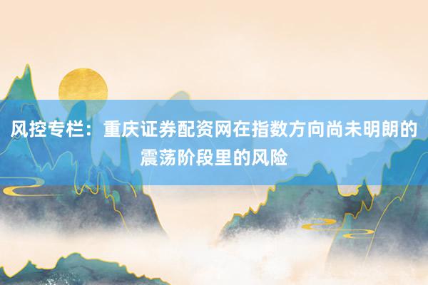 风控专栏：重庆证券配资网在指数方向尚未明朗的震荡阶段里的风险