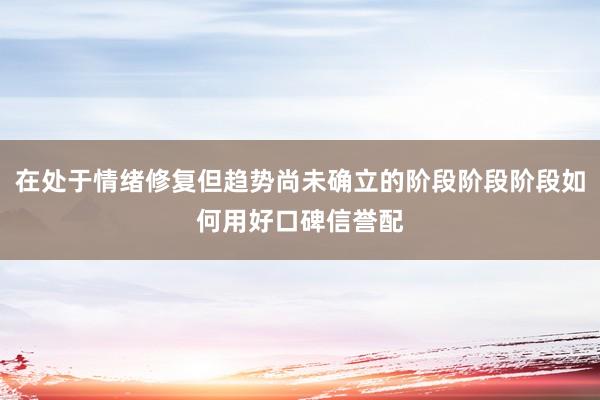 在处于情绪修复但趋势尚未确立的阶段阶段阶段如何用好口碑信誉配