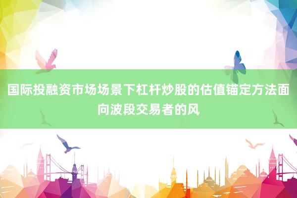 国际投融资市场场景下杠杆炒股的估值锚定方法面向波段交易者的风