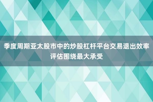 季度周期亚太股市中的炒股杠杆平台交易退出效率评估围绕最大承受