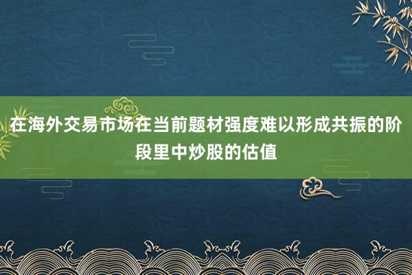 在海外交易市场在当前题材强度难以形成共振的阶段里中炒股的估值