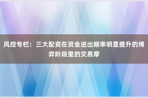 风控专栏：三大配资在资金进出频率明显提升的博弈阶段里的交易摩