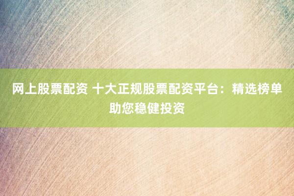 网上股票配资 十大正规股票配资平台：精选榜单助您稳健投资