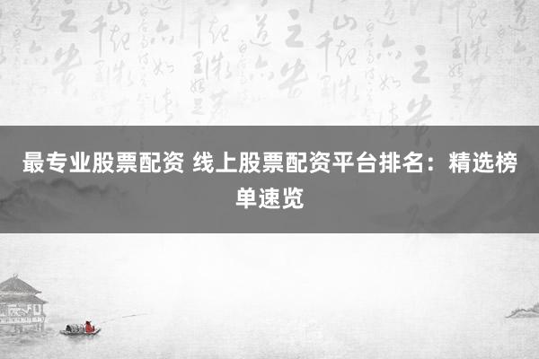最专业股票配资 线上股票配资平台排名：精选榜单速览