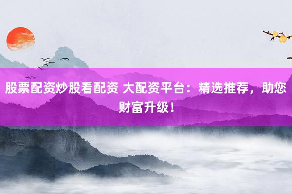 股票配资炒股看配资 大配资平台：精选推荐，助您财富升级！