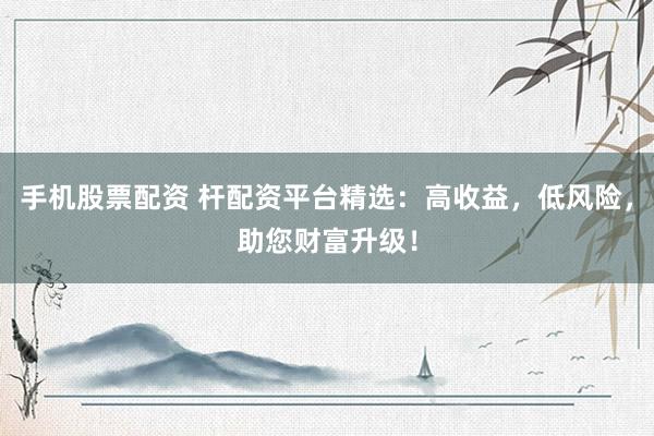 手机股票配资 杆配资平台精选：高收益，低风险，助您财富升级！