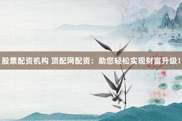 股票配资机构 顶配网配资：助您轻松实现财富升级！