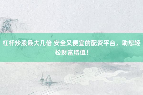 杠杆炒股最大几倍 安全又便宜的配资平台，助您轻松财富增值！