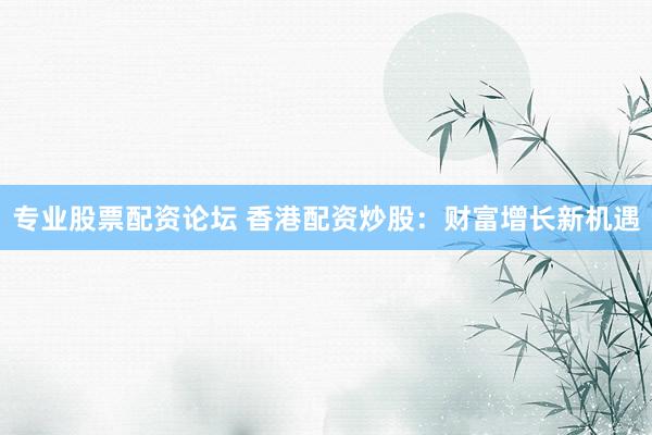 专业股票配资论坛 香港配资炒股：财富增长新机遇