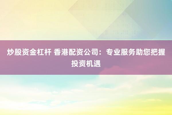 炒股资金杠杆 香港配资公司：专业服务助您把握投资机遇