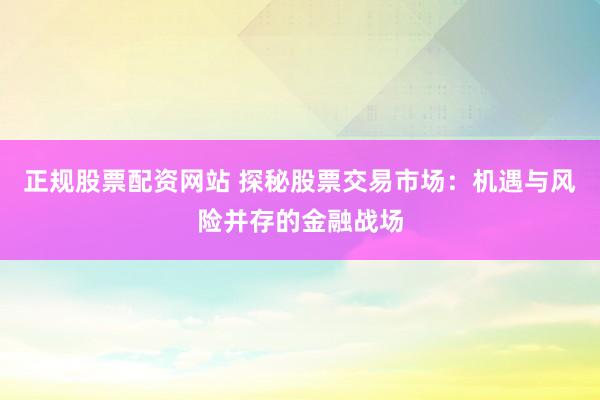 正规股票配资网站 探秘股票交易市场：机遇与风险并存的金融战场