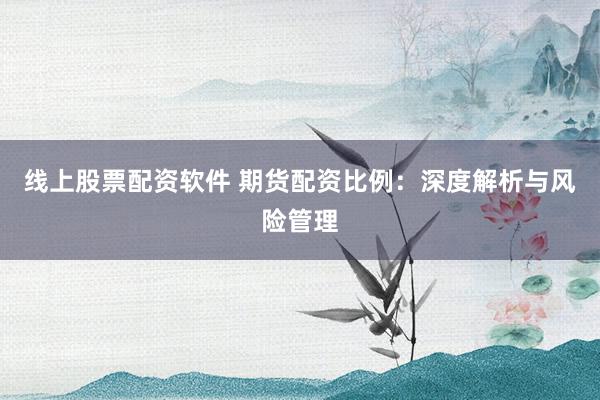 线上股票配资软件 期货配资比例：深度解析与风险管理