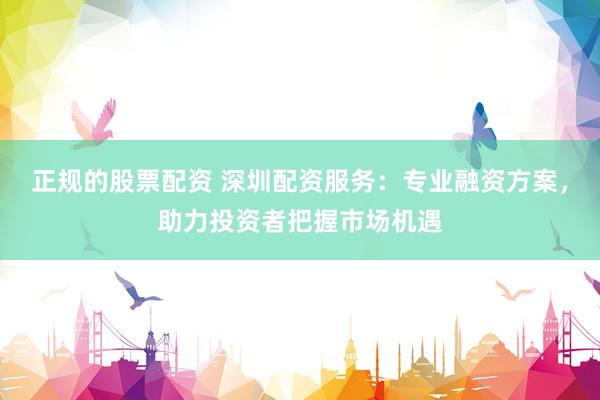 正规的股票配资 深圳配资服务：专业融资方案，助力投资者把握市场机遇