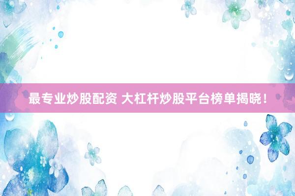 最专业炒股配资 大杠杆炒股平台榜单揭晓！