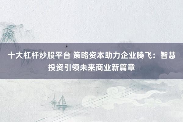 十大杠杆炒股平台 策略资本助力企业腾飞：智慧投资引领未来商业新篇章