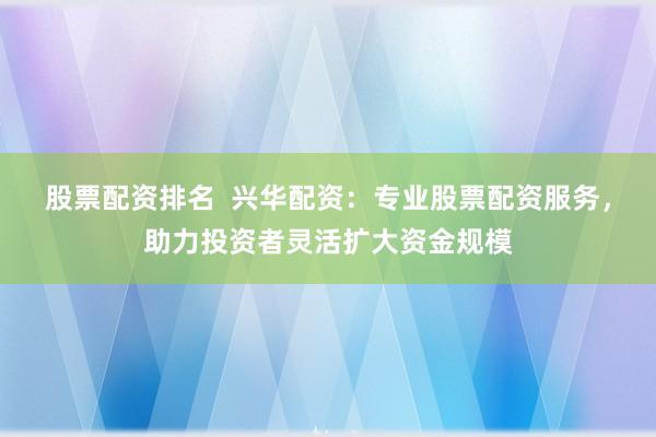 股票配资排名  兴华配资：专业股票配资服务，助力投资者灵活扩大资金规模