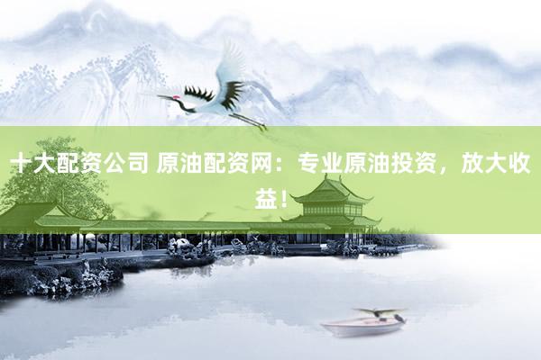 十大配资公司 原油配资网：专业原油投资，放大收益！