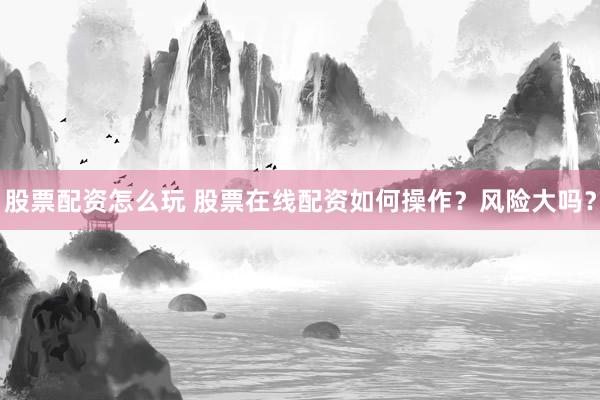 股票配资怎么玩 股票在线配资如何操作？风险大吗？