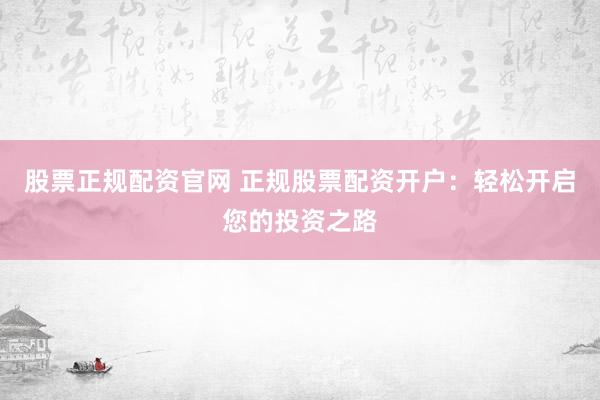 股票正规配资官网 正规股票配资开户：轻松开启您的投资之路