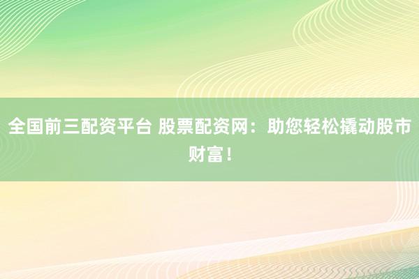 全国前三配资平台 股票配资网：助您轻松撬动股市财富！