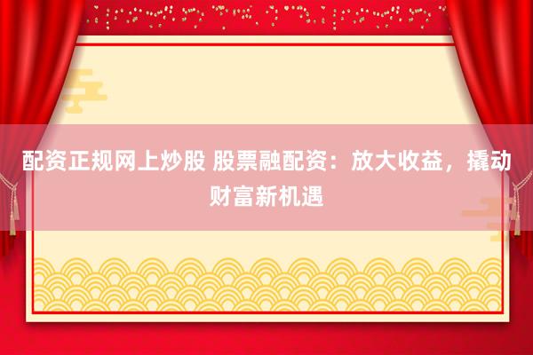 配资正规网上炒股 股票融配资：放大收益，撬动财富新机遇