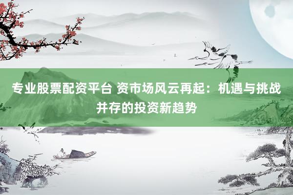 专业股票配资平台 资市场风云再起：机遇与挑战并存的投资新趋势