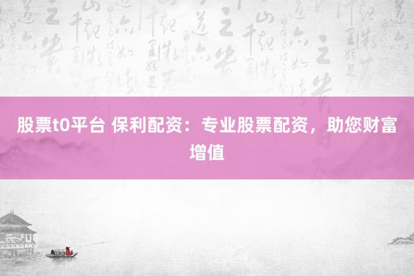股票t0平台 保利配资：专业股票配资，助您财富增值
