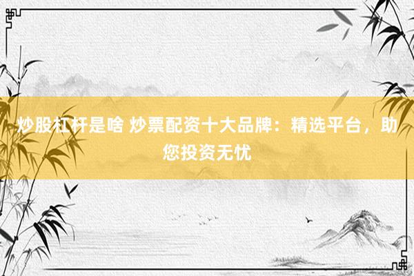 炒股杠杆是啥 炒票配资十大品牌：精选平台，助您投资无忧