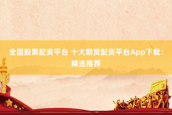 全国股票配资平台 十大期货配资平台App下载：精选推荐