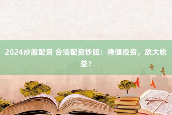 2024炒股配资 合法配资炒股：稳健投资，放大收益？