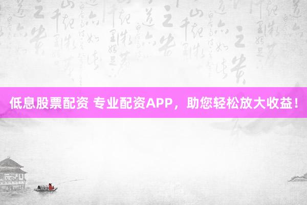 低息股票配资 专业配资APP，助您轻松放大收益！