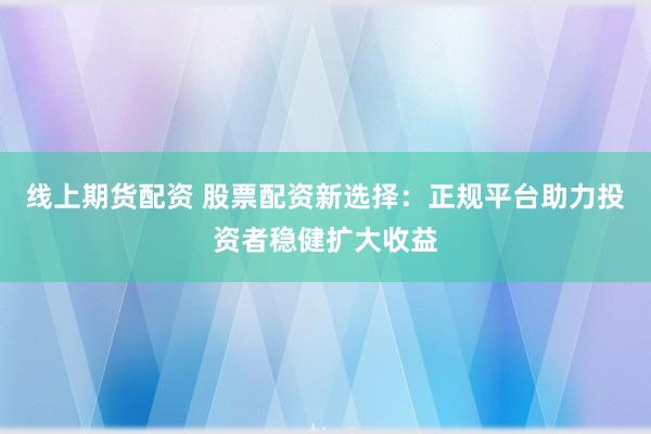 线上期货配资 股票配资新选择：正规平台助力投资者稳健扩大收益