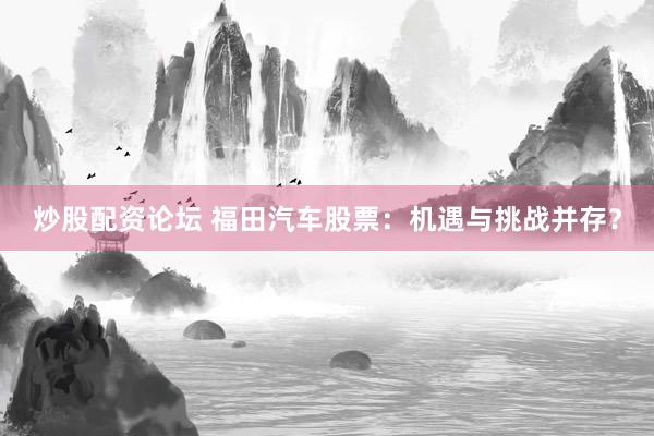 炒股配资论坛 福田汽车股票：机遇与挑战并存？