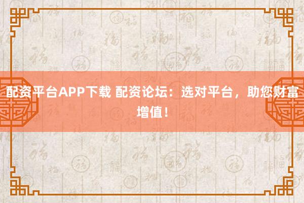 配资平台APP下载 配资论坛：选对平台，助您财富增值！