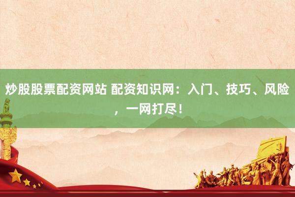 炒股股票配资网站 配资知识网：入门、技巧、风险，一网打尽！