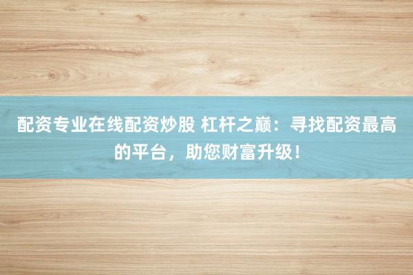 配资专业在线配资炒股 杠杆之巅：寻找配资最高的平台，助您财富升级！