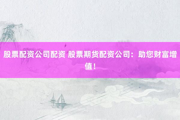 股票配资公司配资 股票期货配资公司：助您财富增值！