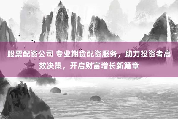 股票配资公司 专业期货配资服务，助力投资者高效决策，开启财富增长新篇章