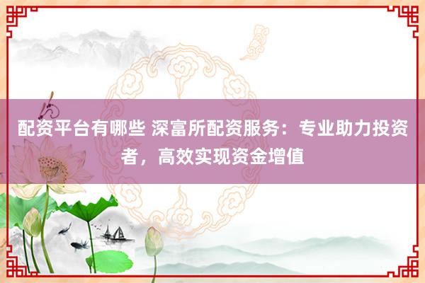 配资平台有哪些 深富所配资服务：专业助力投资者，高效实现资金增值