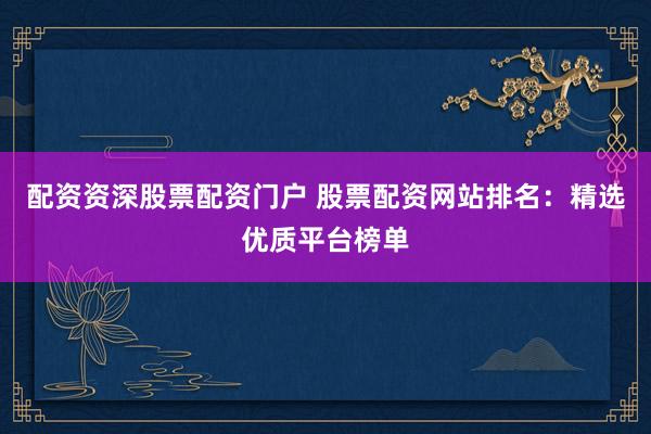 配资资深股票配资门户 股票配资网站排名：精选优质平台榜单