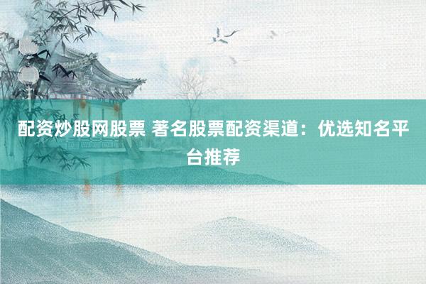 配资炒股网股票 著名股票配资渠道：优选知名平台推荐