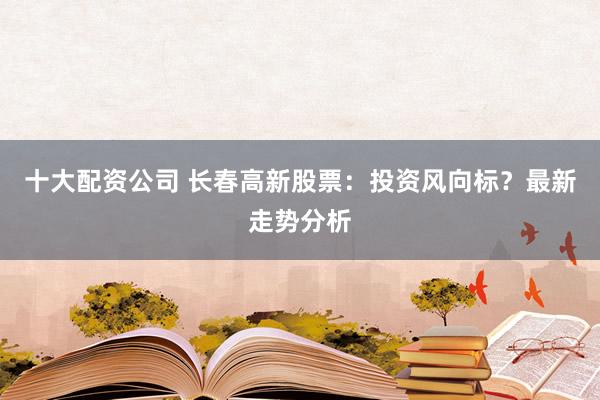 十大配资公司 长春高新股票：投资风向标？最新走势分析