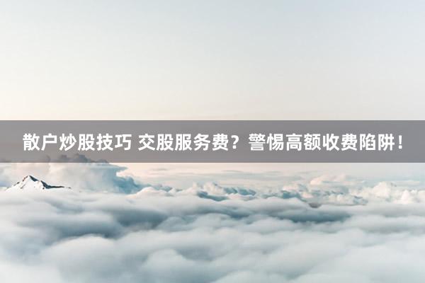 散户炒股技巧 交股服务费？警惕高额收费陷阱！